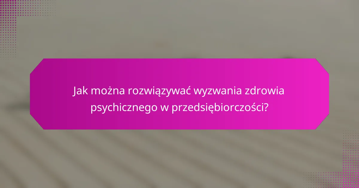 Jak można rozwiązywać wyzwania zdrowia psychicznego w przedsiębiorczości?