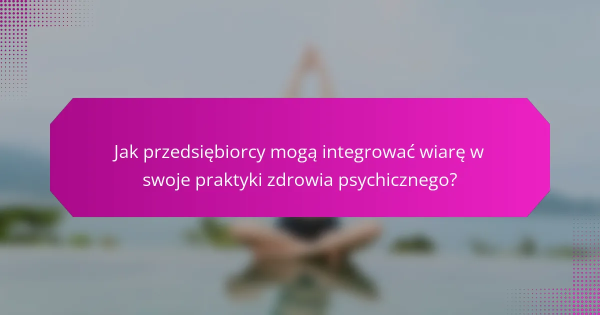 Jak przedsiębiorcy mogą integrować wiarę w swoje praktyki zdrowia psychicznego?