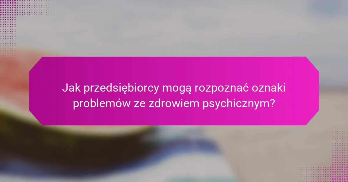 Jak przedsiębiorcy mogą rozpoznać oznaki problemów ze zdrowiem psychicznym?