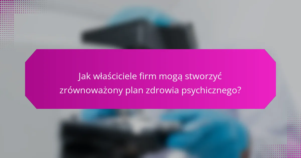 Jak właściciele firm mogą stworzyć zrównoważony plan zdrowia psychicznego?