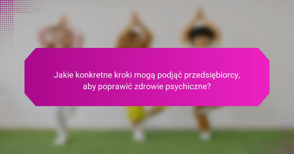 Jakie konkretne kroki mogą podjąć przedsiębiorcy, aby poprawić zdrowie psychiczne?