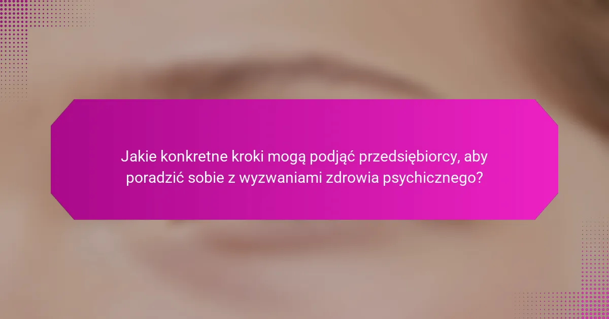 Jakie konkretne kroki mogą podjąć przedsiębiorcy, aby poradzić sobie z wyzwaniami zdrowia psychicznego?