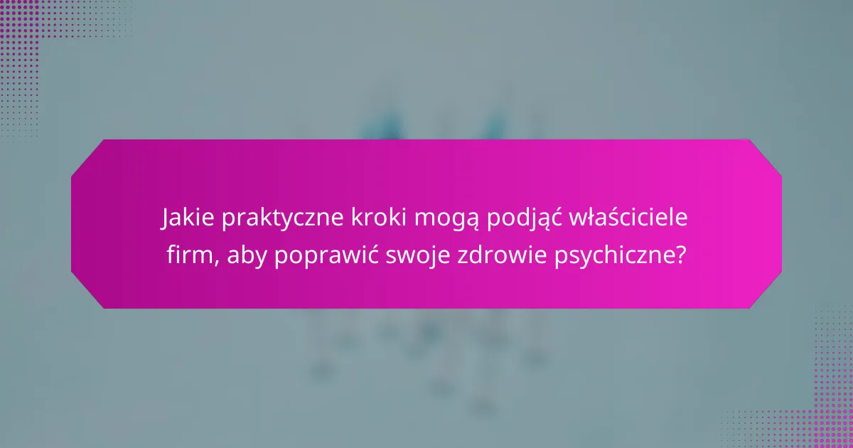 Jakie praktyczne kroki mogą podjąć właściciele firm, aby poprawić swoje zdrowie psychiczne?