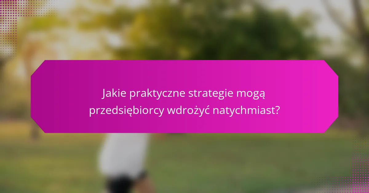 Jakie praktyczne strategie mogą przedsiębiorcy wdrożyć natychmiast?