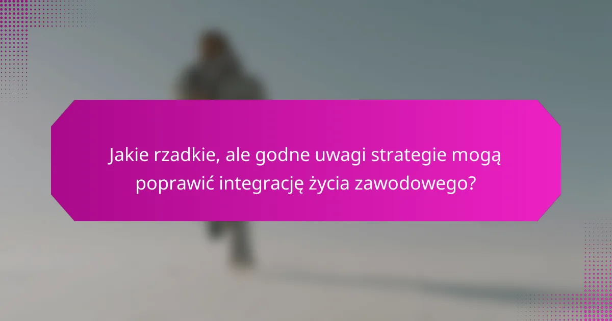Jakie rzadkie, ale godne uwagi strategie mogą poprawić integrację życia zawodowego?