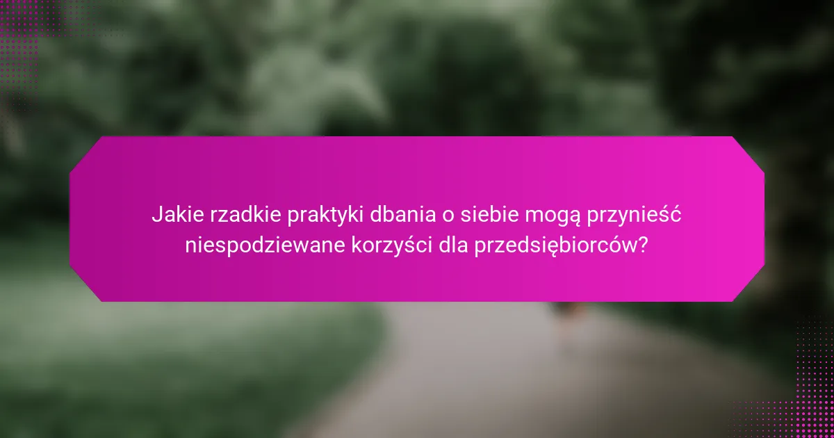 Jakie rzadkie praktyki dbania o siebie mogą przynieść niespodziewane korzyści dla przedsiębiorców?