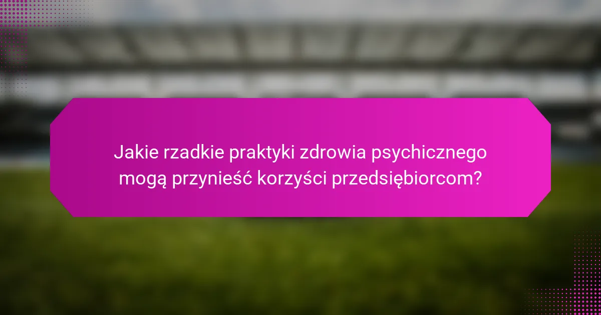 Jakie rzadkie praktyki zdrowia psychicznego mogą przynieść korzyści przedsiębiorcom?