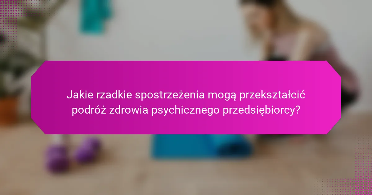 Jakie rzadkie spostrzeżenia mogą przekształcić podróż zdrowia psychicznego przedsiębiorcy?
