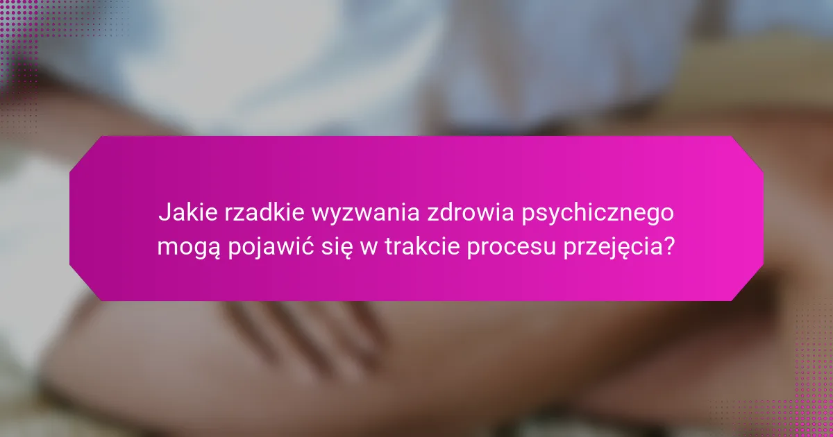Jakie rzadkie wyzwania zdrowia psychicznego mogą pojawić się w trakcie procesu przejęcia?