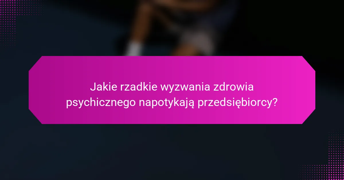 Jakie rzadkie wyzwania zdrowia psychicznego napotykają przedsiębiorcy?