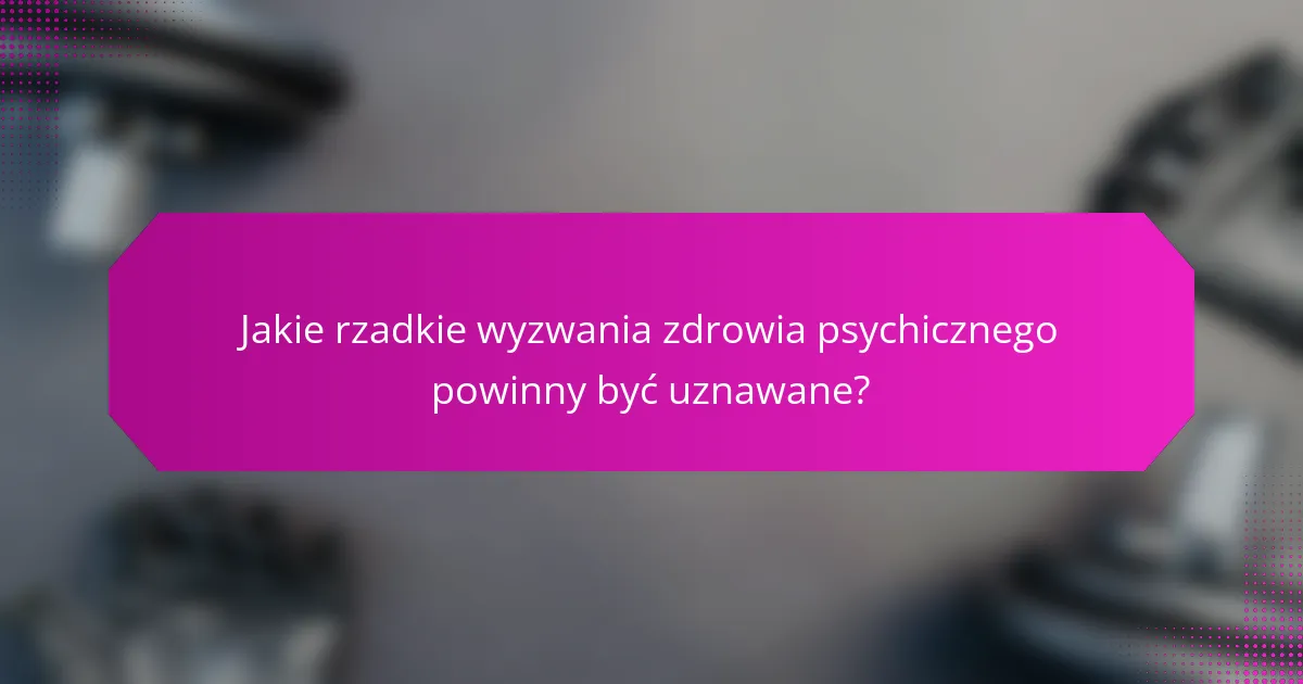Jakie rzadkie wyzwania zdrowia psychicznego powinny być uznawane?