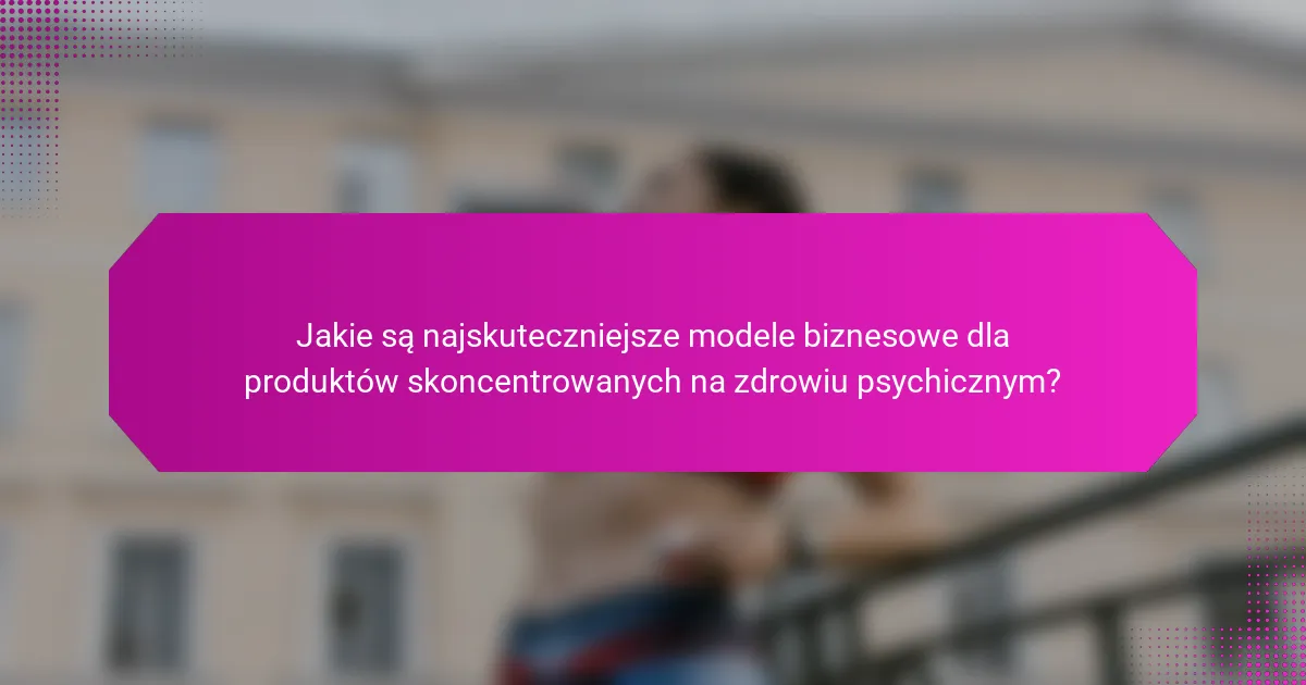 Jakie są najskuteczniejsze modele biznesowe dla produktów skoncentrowanych na zdrowiu psychicznym?