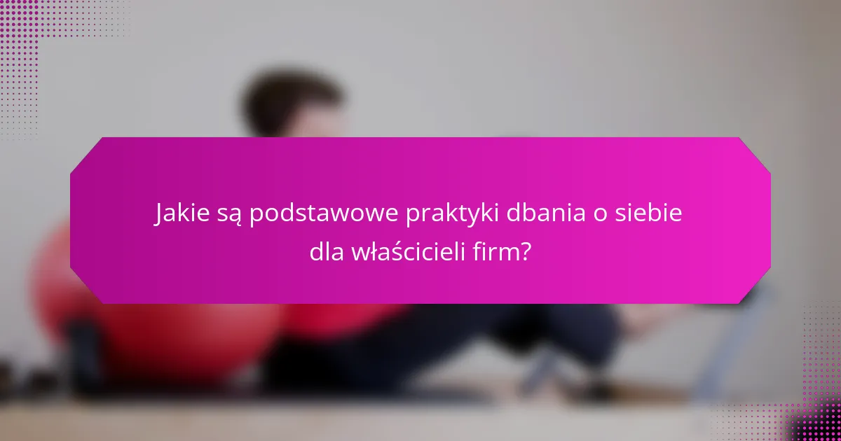 Jakie są podstawowe praktyki dbania o siebie dla właścicieli firm?