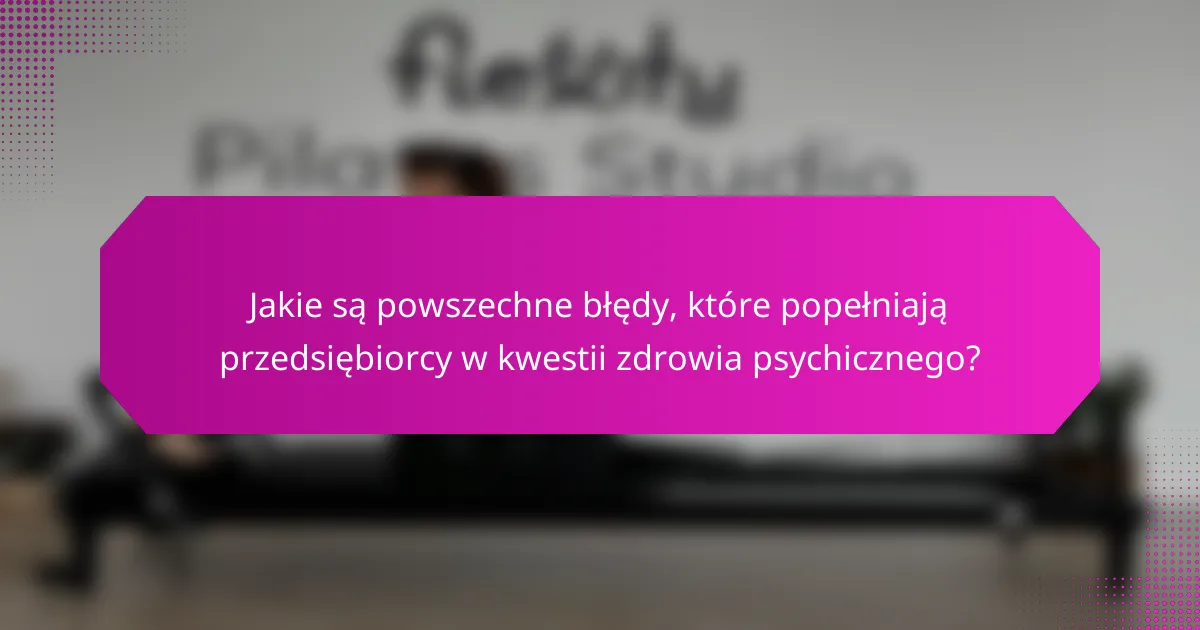 Jakie są powszechne błędy, które popełniają przedsiębiorcy w kwestii zdrowia psychicznego?