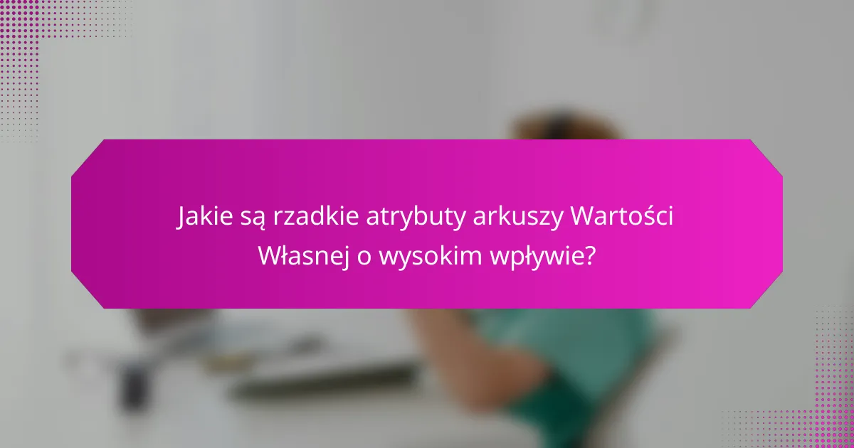 Jakie są rzadkie atrybuty arkuszy Wartości Własnej o wysokim wpływie?