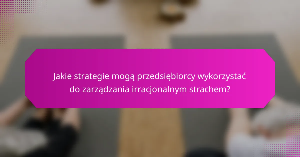 Jakie strategie mogą przedsiębiorcy wykorzystać do zarządzania irracjonalnym strachem?
