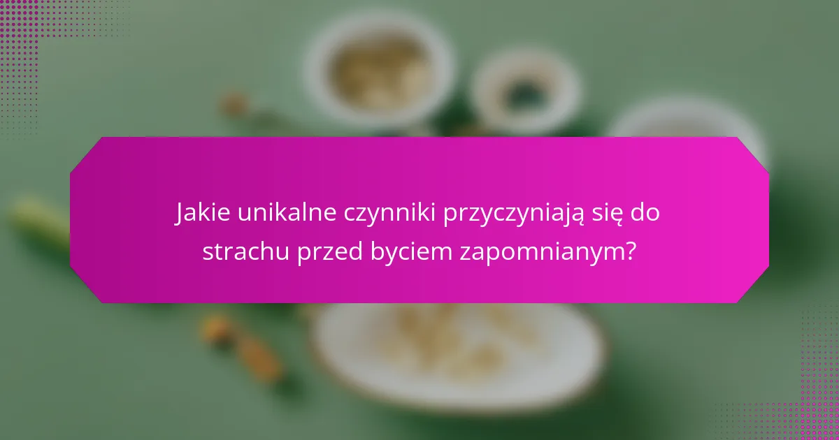 Jakie unikalne czynniki przyczyniają się do strachu przed byciem zapomnianym?