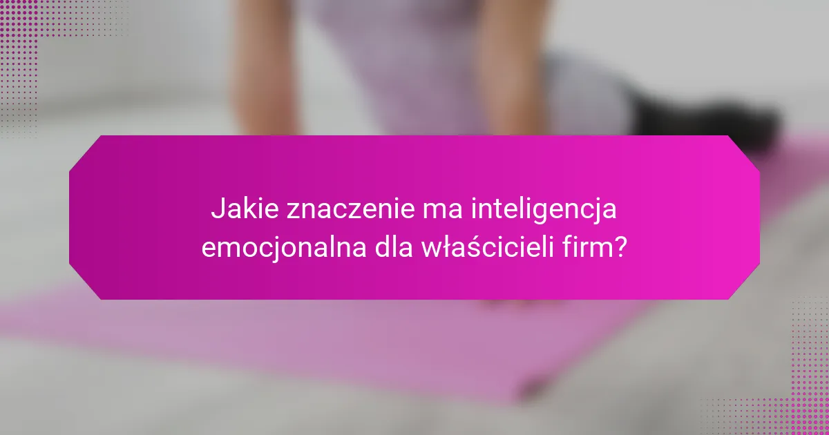Jakie znaczenie ma inteligencja emocjonalna dla właścicieli firm?