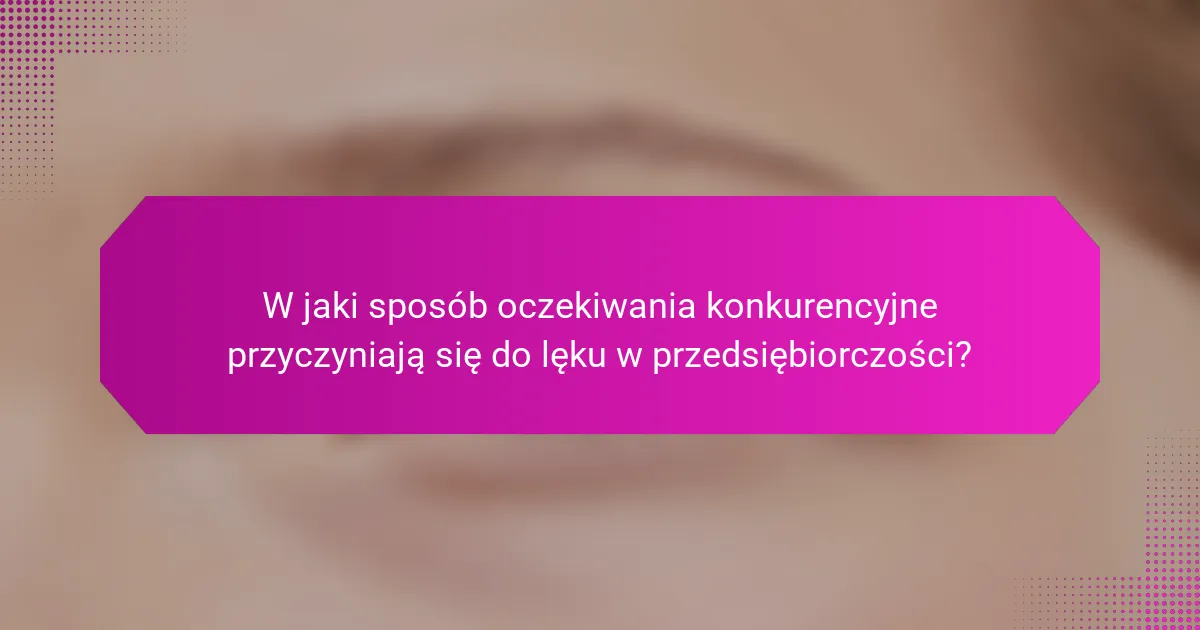 W jaki sposób oczekiwania konkurencyjne przyczyniają się do lęku w przedsiębiorczości?